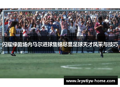 闪耀绿茵场内马尔进球集锦尽显足球天才风采与技巧