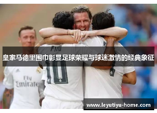 皇家马德里围巾彰显足球荣耀与球迷激情的经典象征