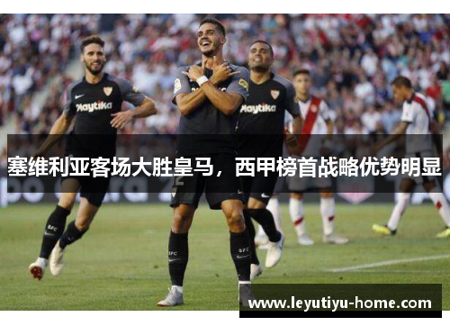 塞维利亚客场大胜皇马，西甲榜首战略优势明显