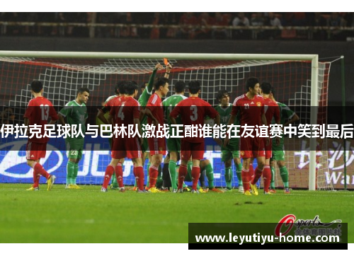 伊拉克足球队与巴林队激战正酣谁能在友谊赛中笑到最后