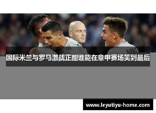 国际米兰与罗马激战正酣谁能在意甲赛场笑到最后