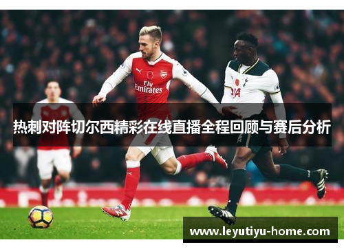 热刺对阵切尔西精彩在线直播全程回顾与赛后分析